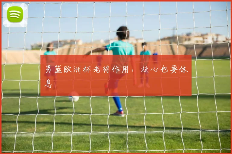 男篮欧洲杯老将作用，核心也要休息