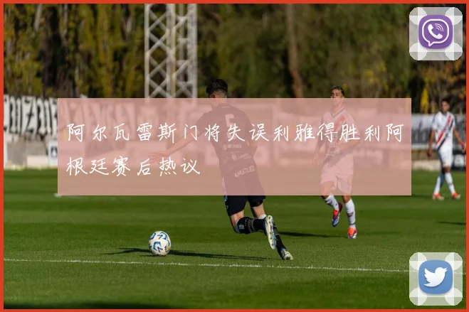 阿尔瓦雷斯门将失误利雅得胜利阿根廷赛后热议