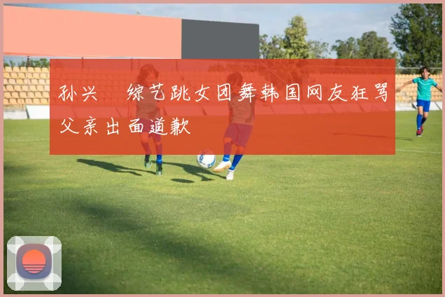 孙兴慜综艺跳女团舞韩国网友狂骂父亲出面道歉