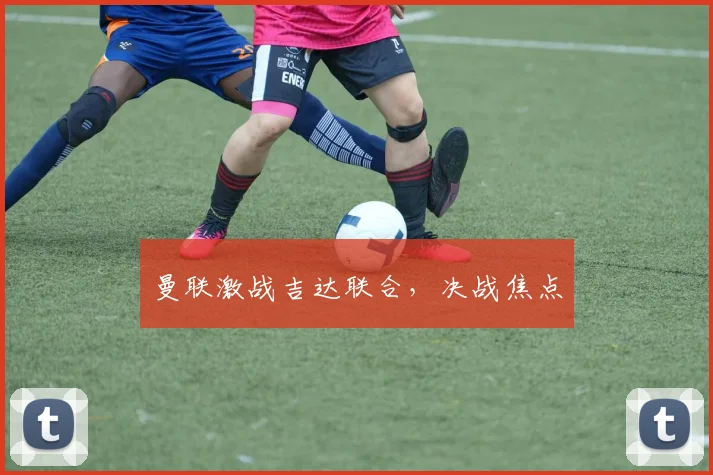 曼联激战吉达联合，决战焦点