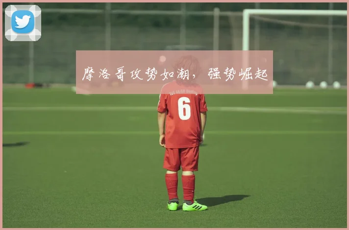 摩洛哥攻势如潮,强势崛起
