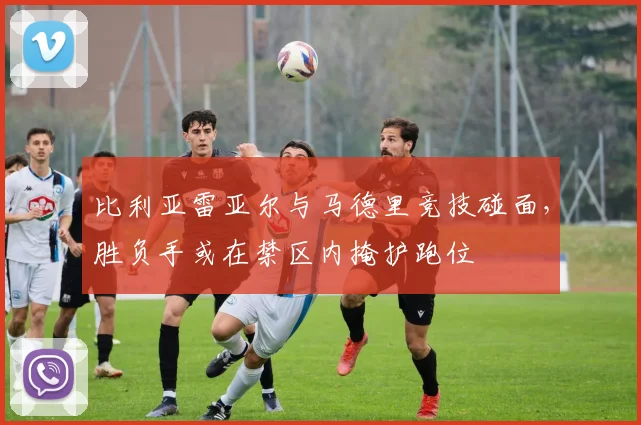 比利亚雷亚尔与马德里竞技碰面，胜负手或在禁区内掩护跑位