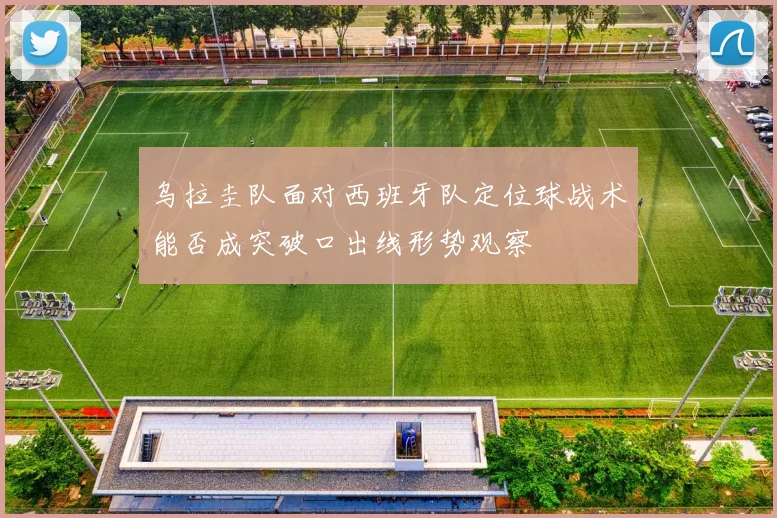 乌拉圭队面对西班牙队定位球战术能否成突破口出线形势观察