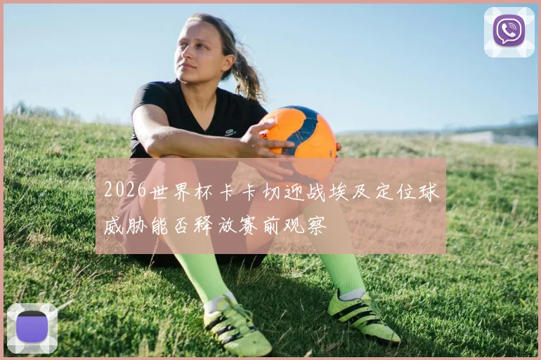 2026世界杯卡卡切迎战埃及定位球威胁能否释放赛前观察