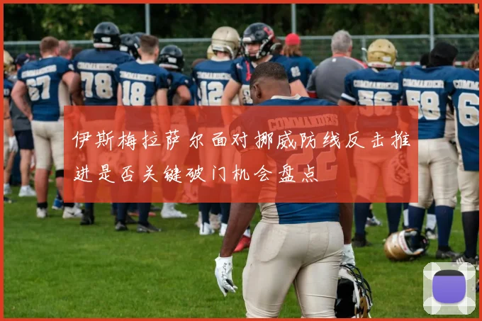 伊斯梅拉萨尔面对挪威防线反击推进是否关键破门机会盘点