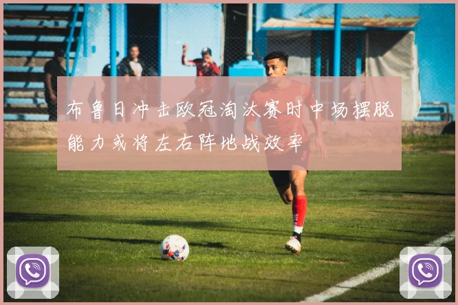 布鲁日冲击欧冠淘汰赛时中场摆脱能力或将左右阵地战效率