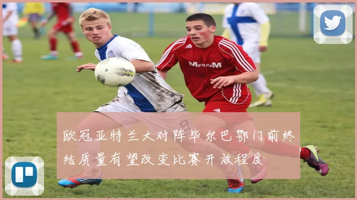 欧冠亚特兰大对阵毕尔巴鄂门前终结质量有望改变比赛开放程度