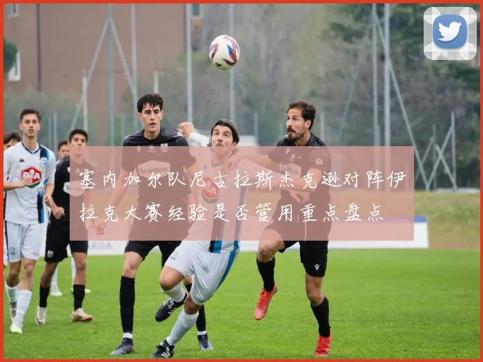 塞内加尔队尼古拉斯杰克逊对阵伊拉克大赛经验是否管用重点盘点