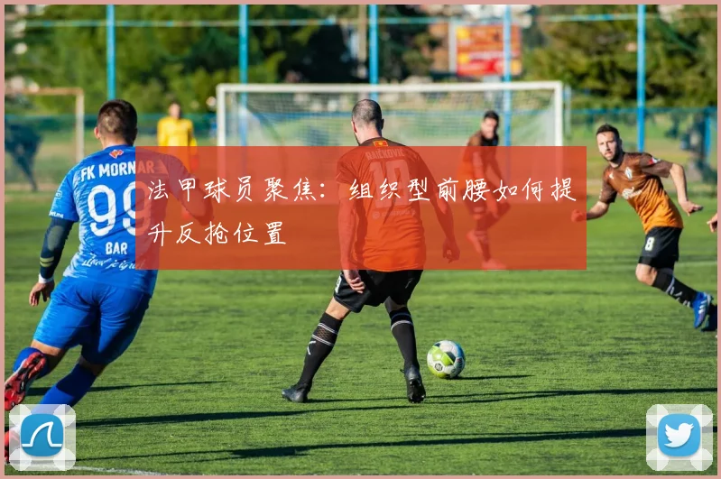 法甲球员聚焦：组织型前腰如何提升反抢位置