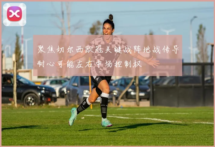 聚焦切尔西欧冠关键战阵地战传导耐心可能左右中场控制权