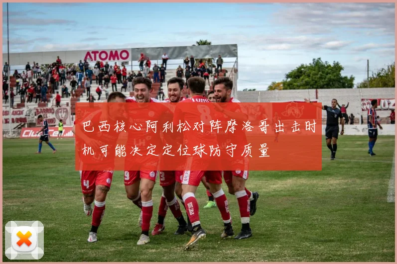 巴西核心阿利松对阵摩洛哥出击时机可能决定定位球防守质量