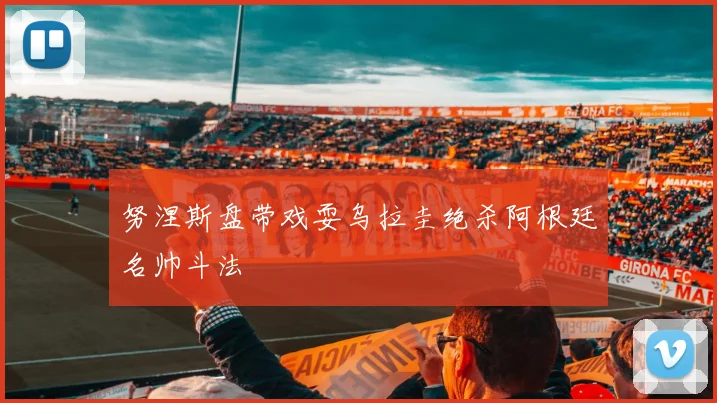 努涅斯盘带戏耍乌拉圭绝杀阿根廷名帅斗法