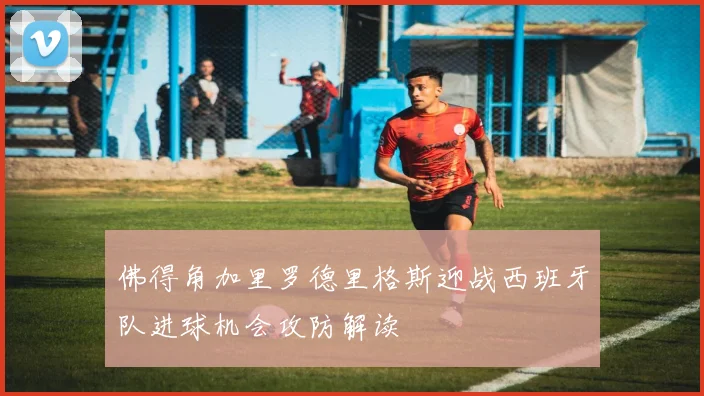 佛得角加里罗德里格斯迎战西班牙队进球机会攻防解读