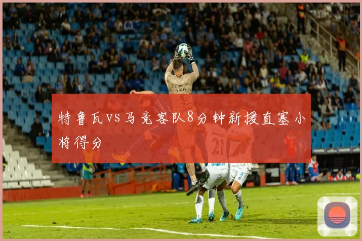 特鲁瓦vs马竞客队8分钟新援直塞小将得分
