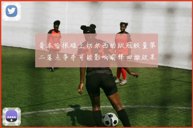 哥本哈根碰上切尔西的欧冠较量第二落点争夺可能影响前锋回撤效果