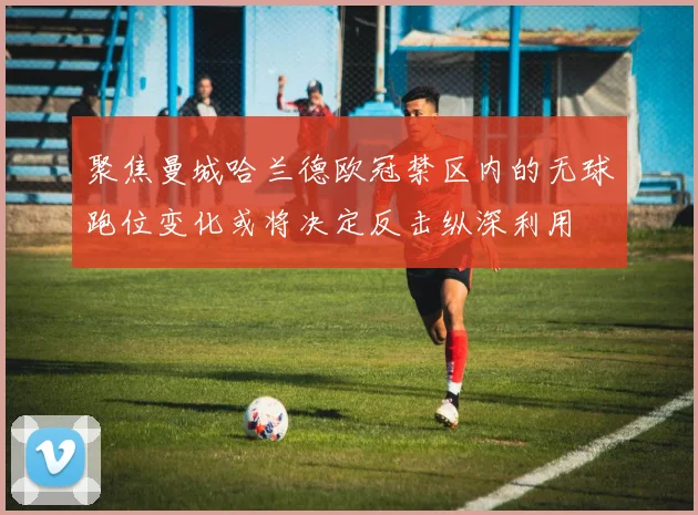 聚焦曼城哈兰德欧冠禁区内的无球跑位变化或将决定反击纵深利用