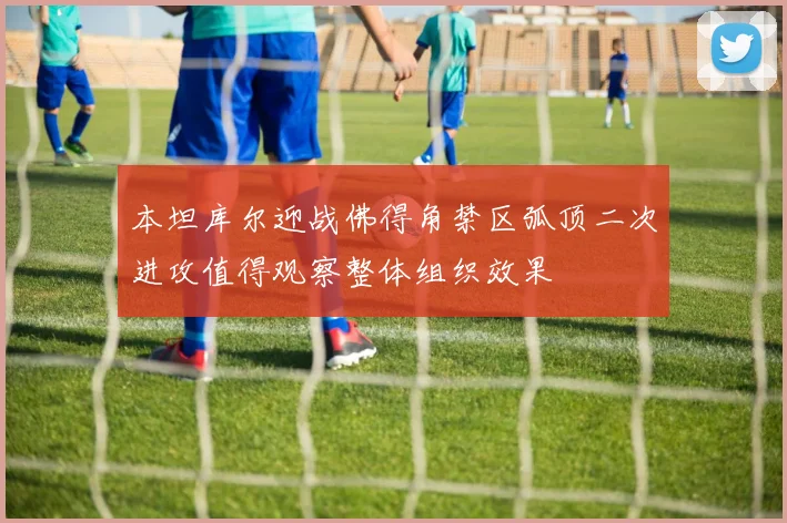 本坦库尔迎战佛得角禁区弧顶二次进攻值得观察整体组织效果