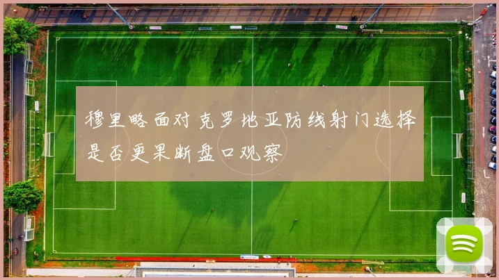 穆里略面对克罗地亚防线射门选择是否更果断盘口观察