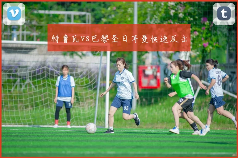 特鲁瓦vs巴黎圣日耳曼快速反击