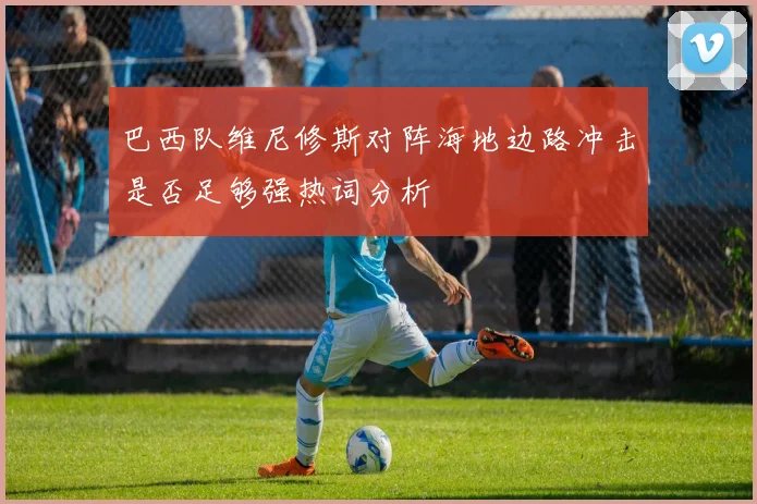 巴西队维尼修斯对阵海地边路冲击是否足够强热词分析
