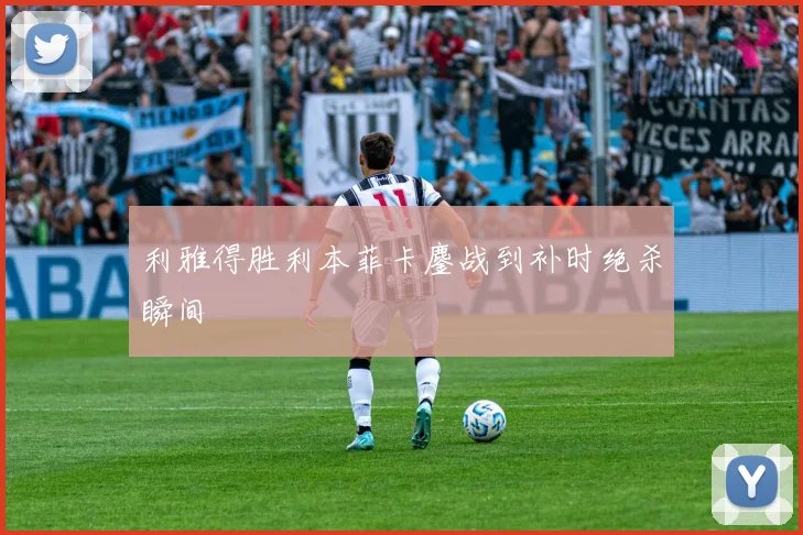利雅得胜利本菲卡鏖战到补时绝杀瞬间