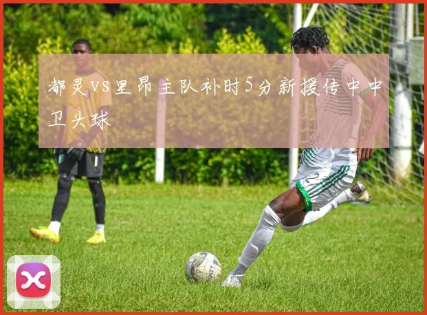 都灵vs里昂主队补时5分新援传中中卫头球