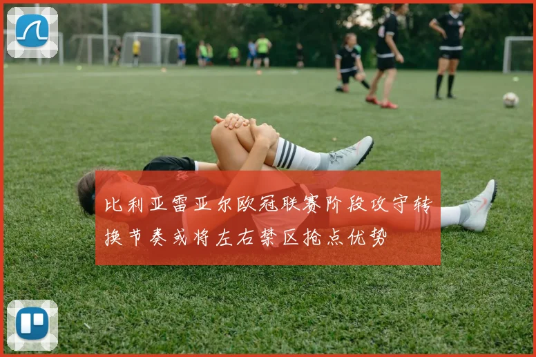 比利亚雷亚尔欧冠联赛阶段攻守转换节奏或将左右禁区抢点优势